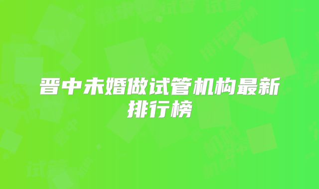 晋中未婚做试管机构最新排行榜