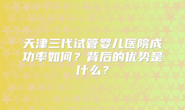 天津三代试管婴儿医院成功率如何？背后的优势是什么？