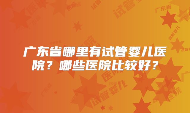 广东省哪里有试管婴儿医院？哪些医院比较好？