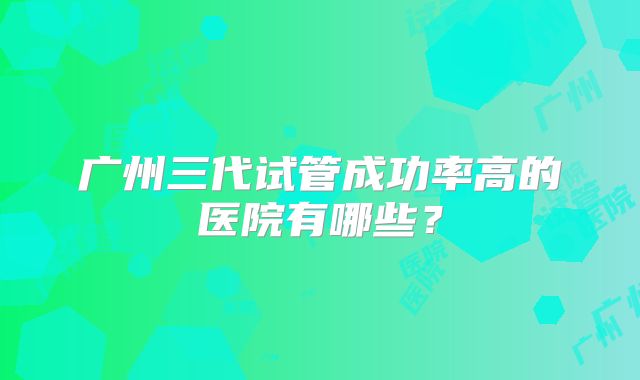 广州三代试管成功率高的医院有哪些?