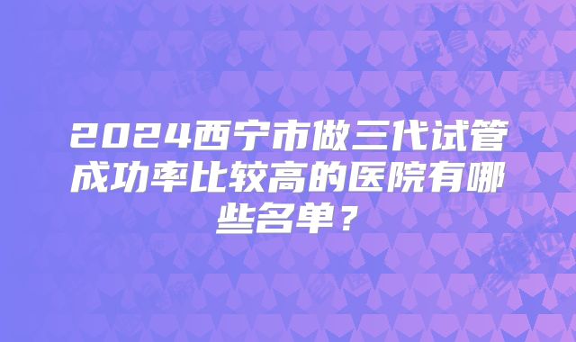 2024西宁市做三代试管成功率比较高的医院有哪些名单？