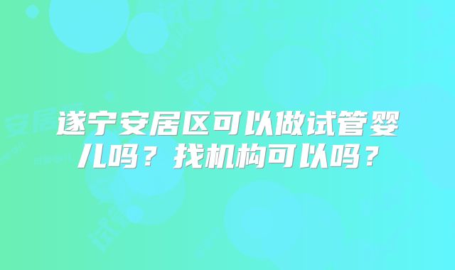遂宁安居区可以做试管婴儿吗？找机构可以吗？