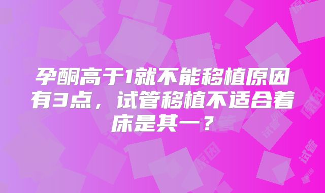 孕酮高于1就不能移植原因有3点，试管移植不适合着床是其一？