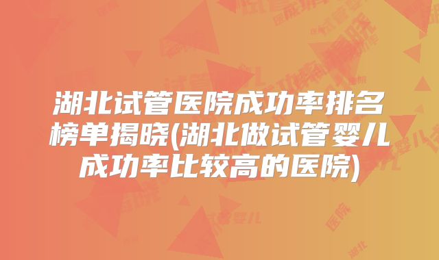 湖北试管医院成功率排名榜单揭晓(湖北做试管婴儿成功率比较高的医院)