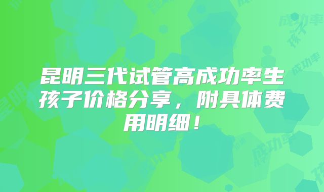 昆明三代试管高成功率生孩子价格分享，附具体费用明细！