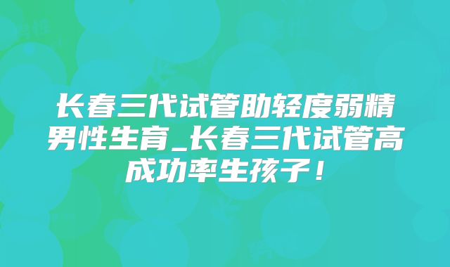 长春三代试管助轻度弱精男性生育_长春三代试管高成功率生孩子！