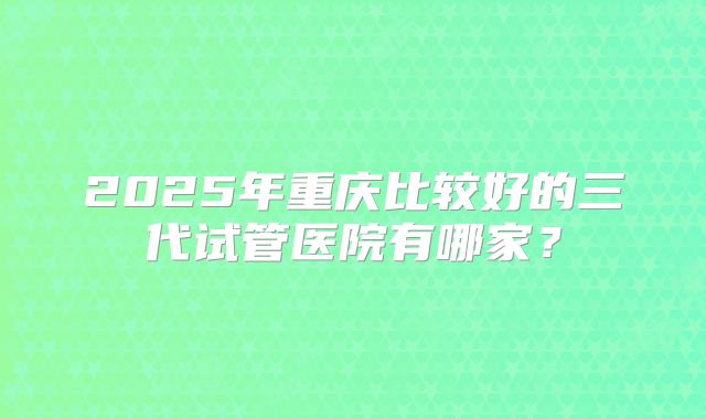 2025年重庆比较好的三代试管医院有哪家？