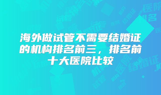 海外做试管不需要结婚证的机构排名前三，排名前十大医院比较
