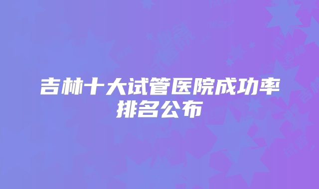 吉林十大试管医院成功率排名公布
