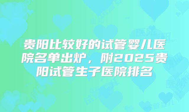 贵阳比较好的试管婴儿医院名单出炉，附2025贵阳试管生子医院排名