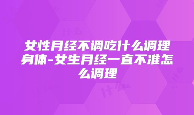 女性月经不调吃什么调理身体-女生月经一直不准怎么调理