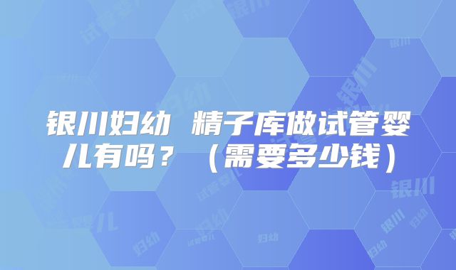 银川妇幼 精子库做试管婴儿有吗？（需要多少钱）