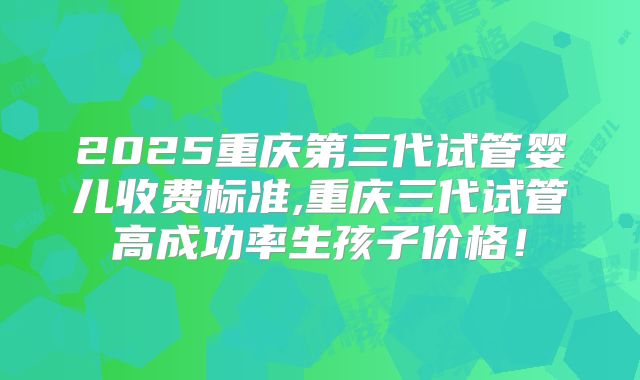 2025重庆第三代试管婴儿收费标准,重庆三代试管高成功率生孩子价格！