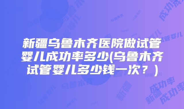 新疆乌鲁木齐医院做试管婴儿成功率多少(乌鲁木齐试管婴儿多少钱一次？)