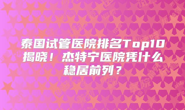 泰国试管医院排名Top10揭晓！杰特宁医院凭什么稳居前列？