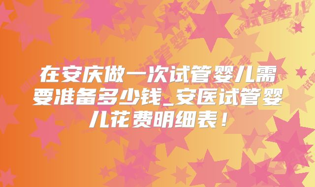 在安庆做一次试管婴儿需要准备多少钱_安医试管婴儿花费明细表！