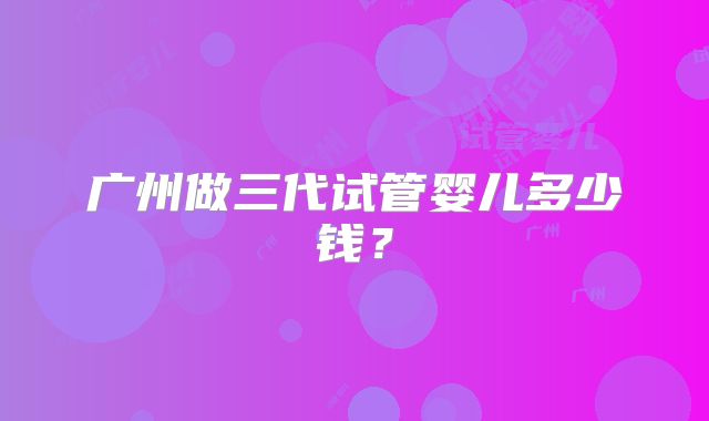 广州做三代试管婴儿多少钱？
