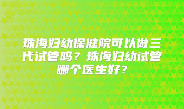 珠海妇幼保健院可以做三代试管吗？珠海妇幼试管哪个医生好？