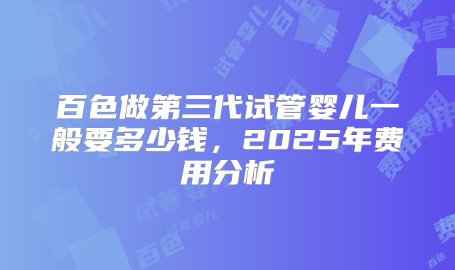 百色做第三代试管婴儿一般要多少钱，2025年费用分析
