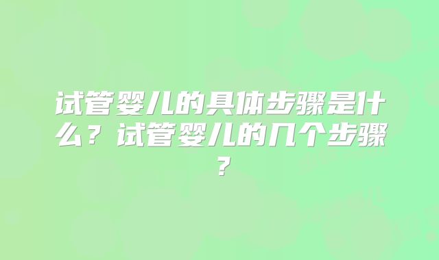 试管婴儿的具体步骤是什么？试管婴儿的几个步骤？