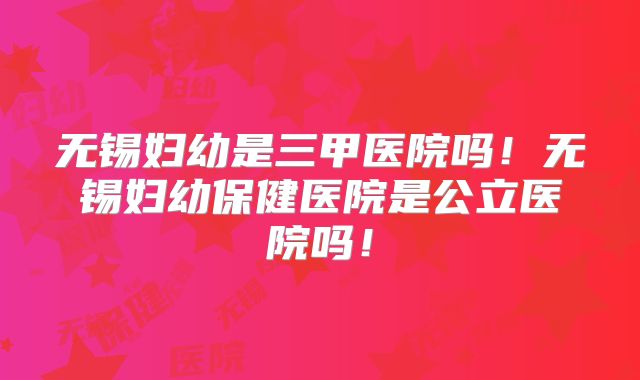 无锡妇幼是三甲医院吗！无锡妇幼保健医院是公立医院吗！