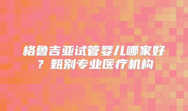 格鲁吉亚试管婴儿哪家好?甄别专业医疗机构