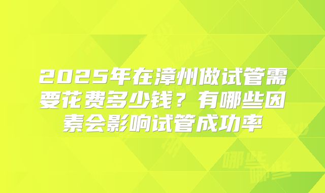 2025年在漳州做试管需要花费多少钱？有哪些因素会影响试管成功率