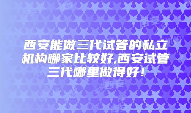 西安能做三代试管的私立机构哪家比较好,西安试管三代哪里做得好!