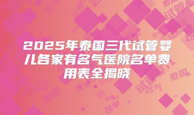 2025年泰国三代试管婴儿各家有名气医院名单费用表全揭晓