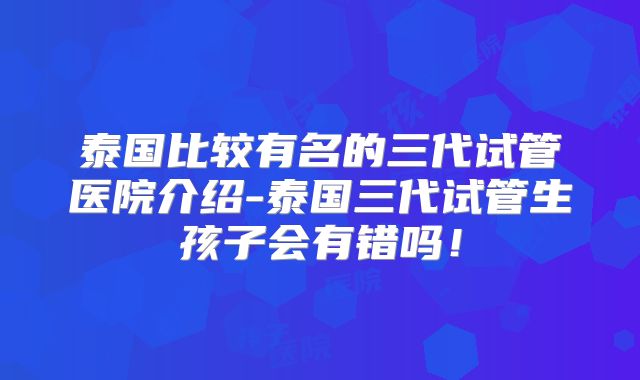 泰国比较有名的三代试管医院介绍-泰国三代试管生孩子会有错吗!