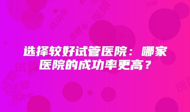 选择较好试管医院：哪家医院的成功率更高？