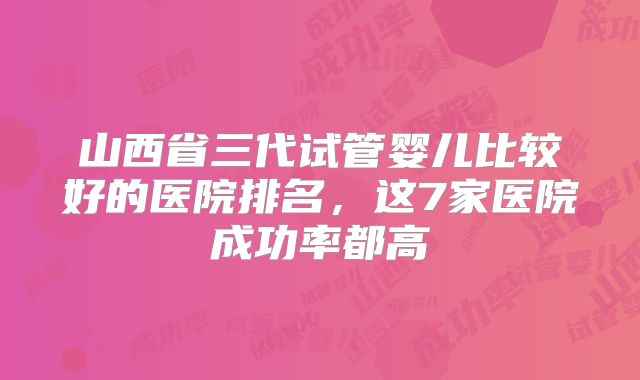 山西省三代试管婴儿比较好的医院排名，这7家医院成功率都高