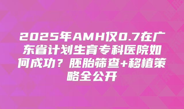 2025年AMH仅0.7在广东省计划生育专科医院如何成功？胚胎筛查+移植策略全公开
