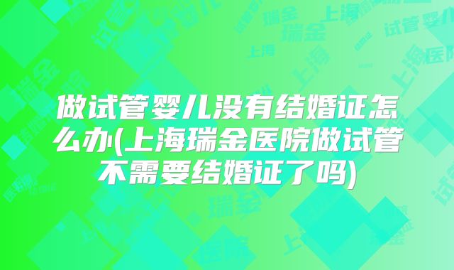 做试管婴儿没有结婚证怎么办(上海瑞金医院做试管不需要结婚证了吗)