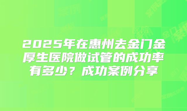 2025年在惠州去金门金厚生医院做试管的成功率有多少？成功案例分享