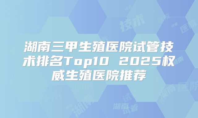 湖南三甲生殖医院试管技术排名Top10 2025权威生殖医院推荐