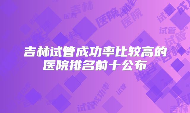 吉林试管成功率比较高的医院排名前十公布