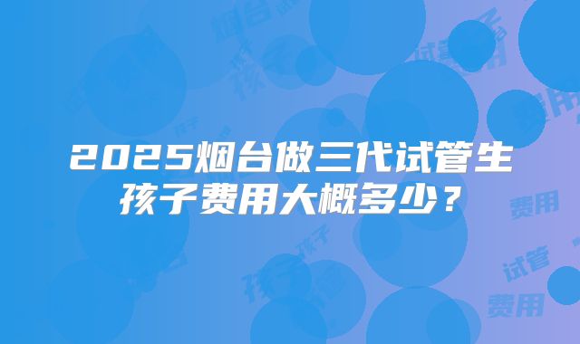 2025烟台做三代试管生孩子费用大概多少？