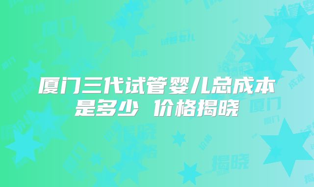 厦门三代试管婴儿总成本是多少 价格揭晓