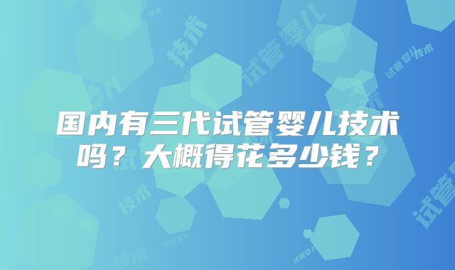 国内有三代试管婴儿技术吗？大概得花多少钱？