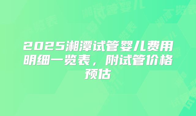 2025湘潭试管婴儿费用明细一览表,附试管价格预估