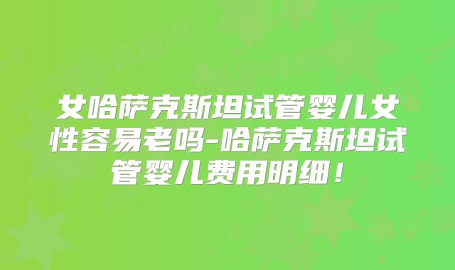 女哈萨克斯坦试管婴儿女性容易老吗-哈萨克斯坦试管婴儿费用明细!