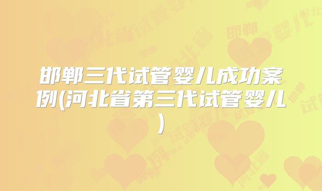 邯郸三代试管婴儿成功案例(河北省第三代试管婴儿)