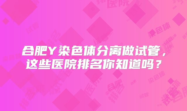 合肥Y染色体分离做试管，这些医院排名你知道吗？