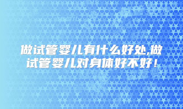做试管婴儿有什么好处,做试管婴儿对身体好不好！
