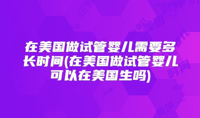在美国做试管婴儿需要多长时间(在美国做试管婴儿可以在美国生吗)
