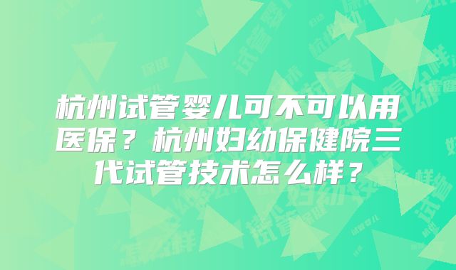杭州试管婴儿可不可以用医保?杭州妇幼保健院三代试管技术怎么样?