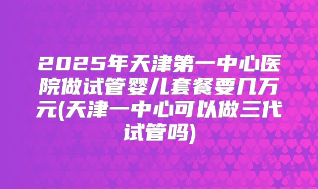 2025年天津第一中心医院做试管婴儿套餐要几万元(天津一中心可以做三代试管吗)