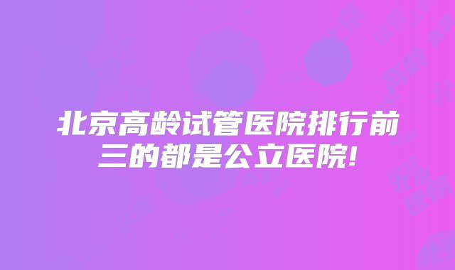 北京高龄试管医院排行前三的都是公立医院!