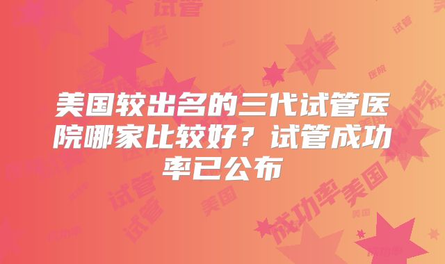美国较出名的三代试管医院哪家比较好？试管成功率已公布